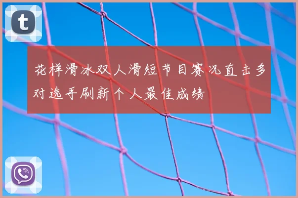 花样滑冰双人滑短节目赛况直击多对选手刷新个人最佳成绩