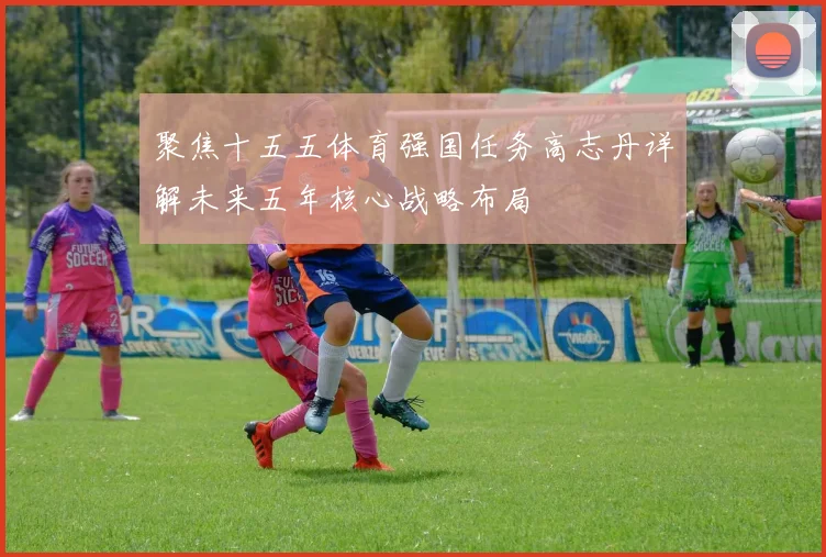 聚焦十五五体育强国任务高志丹详解未来五年核心战略布局