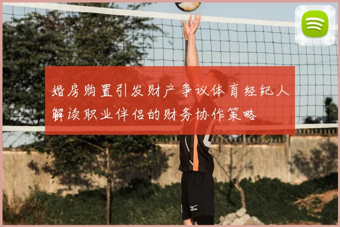 婚房购置引发财产争议体育经纪人解读职业伴侣的财务协作策略