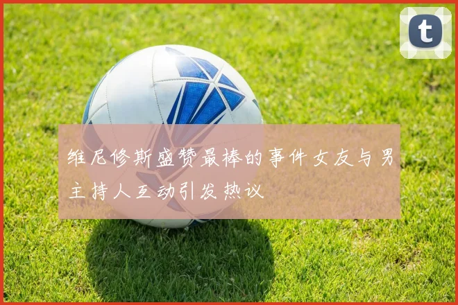 维尼修斯盛赞最棒的事件女友与男主持人互动引发热议