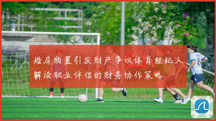 婚房购置引发财产争议体育经纪人解读职业伴侣的财务协作策略