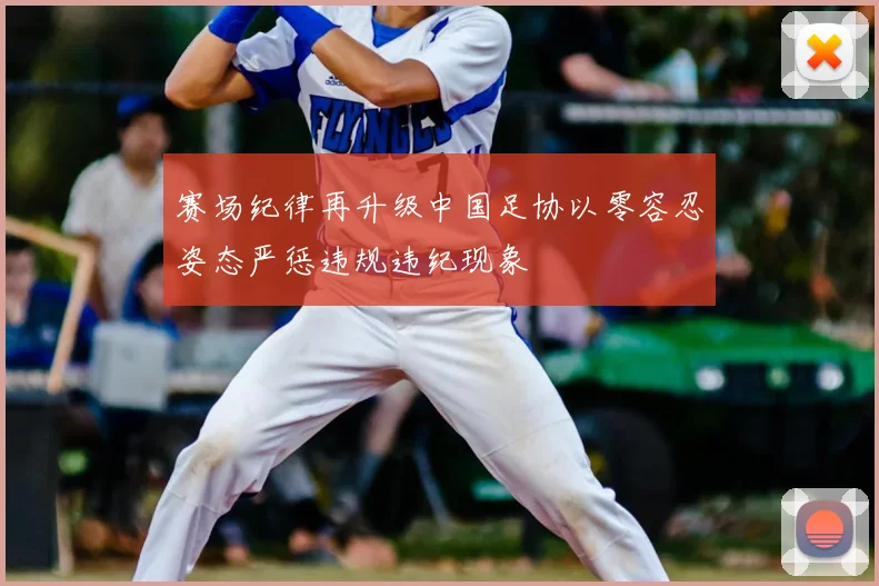 赛场纪律再升级中国足协以零容忍姿态严惩违规违纪现象