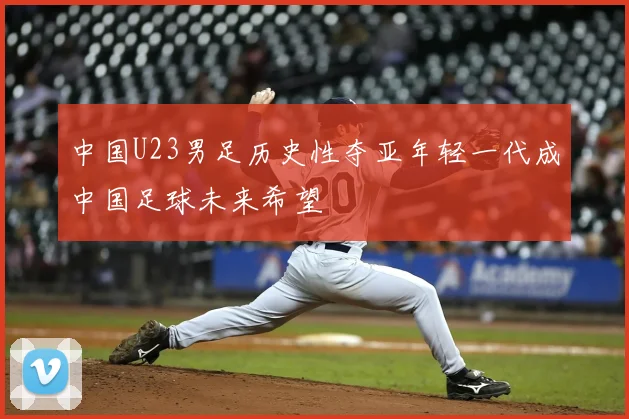 中国U23男足历史性夺亚年轻一代成中国足球未来希望