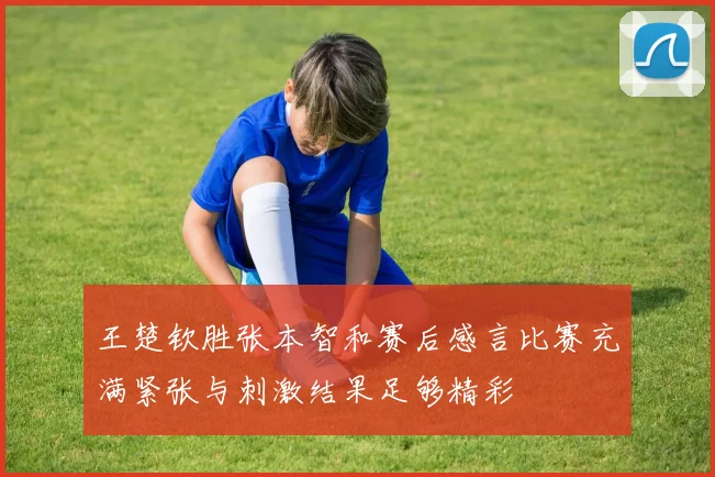 王楚钦胜张本智和赛后感言比赛充满紧张与刺激结果足够精彩