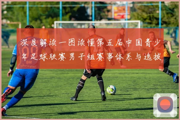 深度解读一图读懂第五届中国青少年足球联赛男子组赛事体系与选拔机制