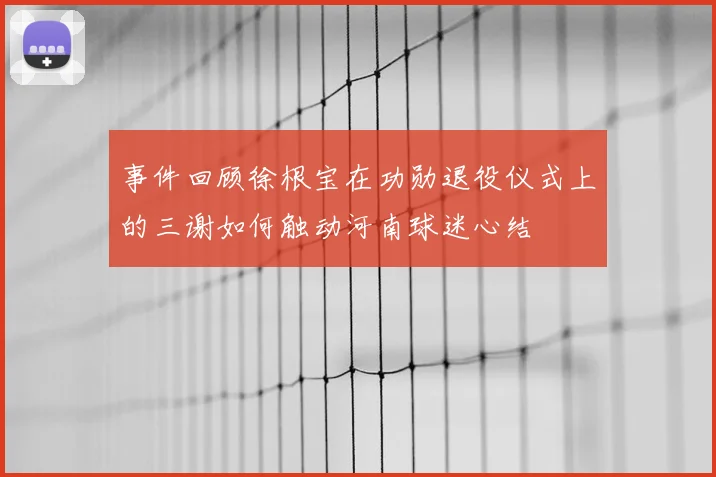 事件回顾徐根宝在功勋退役仪式上的三谢如何触动河南球迷心结