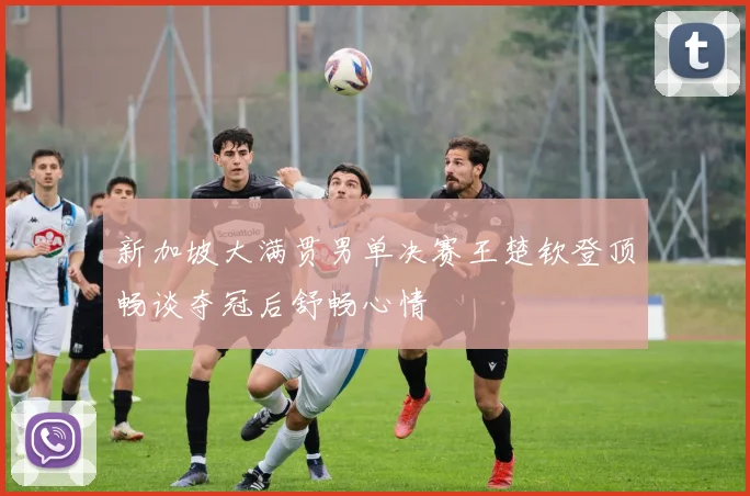 新加坡大满贯男单决赛王楚钦登顶畅谈夺冠后舒畅心情