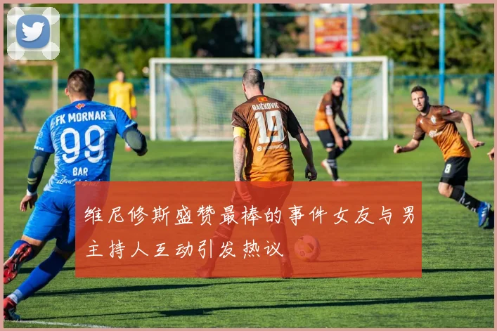 维尼修斯盛赞最棒的事件女友与男主持人互动引发热议