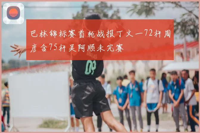 巴林锦标赛首轮战报丁文一72杆周彦含75杆吴阿顺未完赛