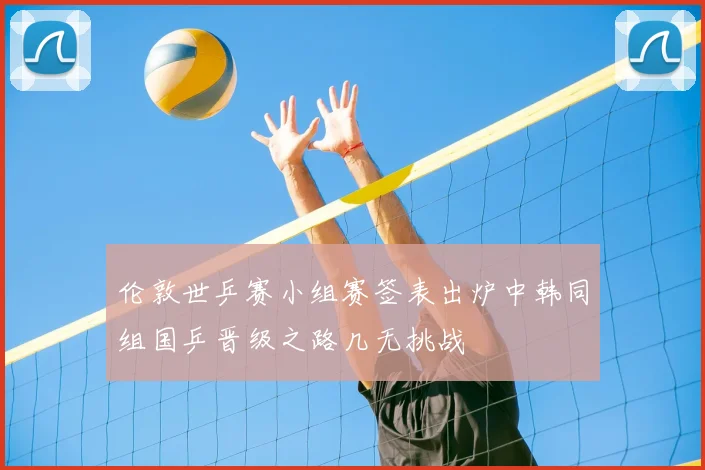 伦敦世乒赛小组赛签表出炉中韩同组国乒晋级之路几无挑战