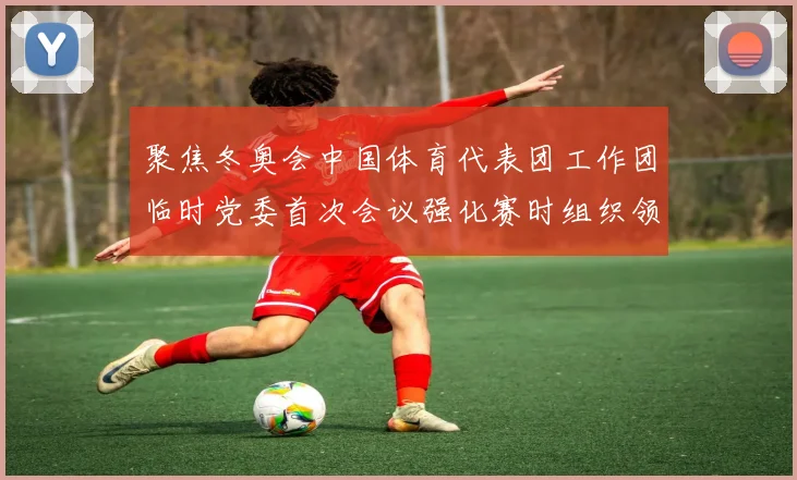 聚焦冬奥会中国体育代表团工作团临时党委首次会议强化赛时组织领导