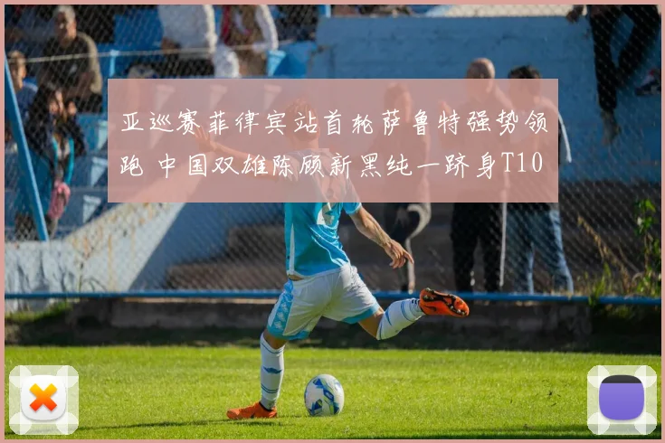 亚巡赛菲律宾站首轮萨鲁特强势领跑 中国双雄陈顾新黑纯一跻身T10