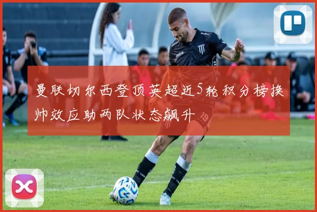 曼联切尔西登顶英超近5轮积分榜换帅效应助两队状态飙升