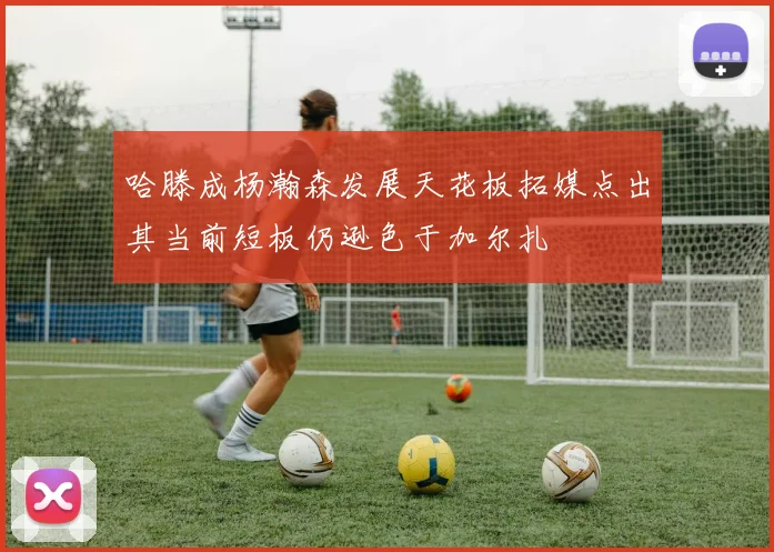 哈滕成杨瀚森发展天花板拓媒点出其当前短板仍逊色于加尔扎