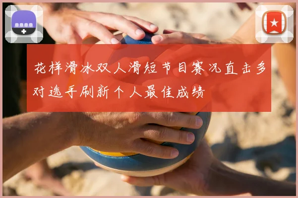 花样滑冰双人滑短节目赛况直击多对选手刷新个人最佳成绩
