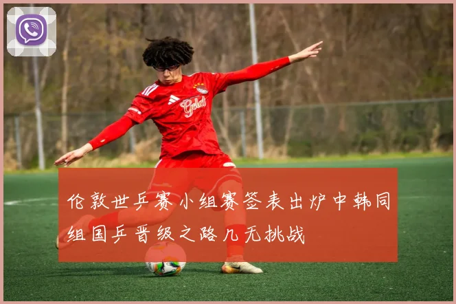 伦敦世乒赛小组赛签表出炉中韩同组国乒晋级之路几无挑战