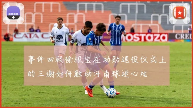 事件回顾徐根宝在功勋退役仪式上的三谢如何触动河南球迷心结