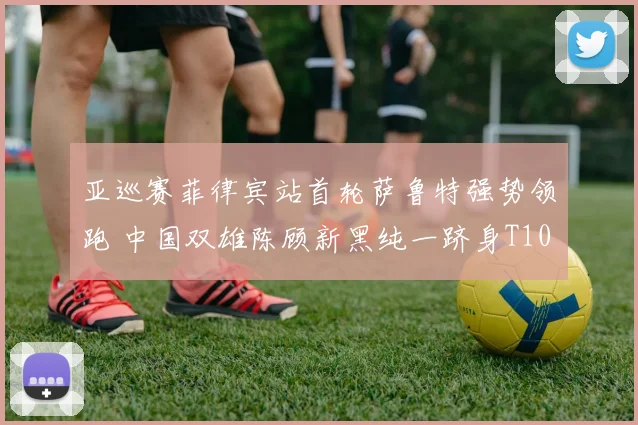 亚巡赛菲律宾站首轮萨鲁特强势领跑 中国双雄陈顾新黑纯一跻身T10